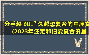 分手越 🐳 久越想复合的星座女(2023年注定和旧爱复合的星座)